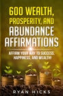 Image for 600 Wealth, Prosperity, And Abundance Affirmations: Affirm Your Way To Success, Happiness, And Wealth!