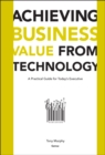 Image for Achieving business value from technology: a practical guide for today&#39;s executive