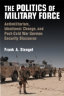 Image for The Politics of Military Force : Antimilitarism, Ideational Change, and Post-Cold War German Security Discourse
