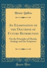 Image for An Examination of the Doctrine of Future Retribution: On the Principles of Morals, Analogy and the Scriptures (Classic Reprint)