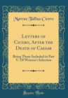 Image for Letters of Cicero, After the Death of Caesar: Being Those Included in Part V. Of Watson&#39;s Selection (Classic Reprint)