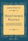 Image for High Church Politics: Being a Seasonable Appeal to the Friends of the British Constitution, Against the Practices and Principles of High Churchmen; As Exemplified in the Late Opposition to the Repeal 