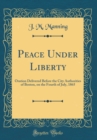 Image for Peace Under Liberty: Oration Delivered Before the City Authorities of Boston, on the Fourth of July, 1865 (Classic Reprint)