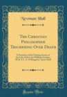 Image for The Christian Philosopher Triumphing Over Death: A Narrative of the Closing Scenes of the Life of the Late William Gordon, M.D. F L. S. Of Kingston-Upon-Hull (Classic Reprint)