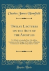 Image for Twelve Lectures on the Acts of the Apostles: To Which Is Added a New Ed, of Five Lectures on the Gospel of St. John, as Bearing Testimony to the Divinity of Jesus Christ (Classic Reprint)