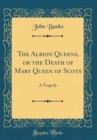 Image for The Albion Queens, or the Death of Mary Queen of Scots: A Tragedy (Classic Reprint)