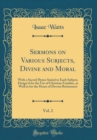 Image for Sermons on Various Subjects, Divine and Moral, Vol. 2: With a Sacred Hymn Suited to Each Subject, Design&#39;d for the Use of Christian Families, as Well as for the Hours of Devout Retirement (Classic Rep