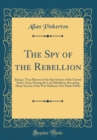 Image for The Spy of the Rebellion: Being a True History of the Spy System of the United States Army During the Late Rebellion; Revealing Many Secrets of the War Hitherto Not Made Public (Classic Reprint)