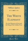 Image for The White Elephant: Or, the Hunters of Ava and the King of the Golden Foot (Classic Reprint)