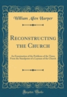 Image for Reconstructing the Church: An Examination of the Problems of the Times From the Standpoint of a Layman of the Church (Classic Reprint)