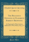 Image for The Religious Opinions of Elizabeth Barrett Browning: As Expressed in Three Letters Addressed to Wm; Merry, Esq., J. P (Classic Reprint)