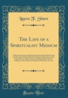 Image for The Life of a Spiritualist Medium: A Most Interesting Autobiography Abounding With Strange and Marvelous Psychic Phenomena Illustrating Clairvoyance, Clairaudience, Clairsentience, Healing by Spirit P