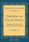 Image for The King of Court Poets: A Study of the Work, Life and Time of Lodovico Ariosto (Classic Reprint)