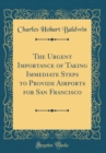 Image for The Urgent Importance of Taking Immediate Steps to Provide Airports for San Francisco (Classic Reprint)