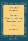 Image for On the Crucifixion and Resurrection: A Poem (Classic Reprint)