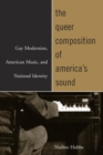 Image for The queer composition of America&#39;s sound: gay modernists, American music, and national identity