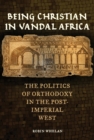 Image for Being Christian in Vandal Africa: the politics of orthodoxy in the post-imperial West