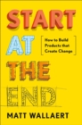 Image for Start At The End : How to Build Products That Create Change