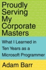 Image for Proudly Serving My Corporate Masters : What I Learned in Ten Years as a Microsoft Programmer