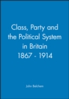 Image for Class, Party and the Political System in Britain 1867 - 1914