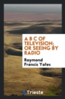 Image for A B C of Television; Or, Seeing by Radio; A Complete and Comprehensive Treatise Dealing with the Theory, Construction and Operation of Telephotographic and Television Transmitters and Receivers; Writt
