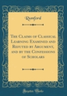 Image for The Claims of Classical Learning Examined and Refuted by Argument, and by the Confessions of Scholars (Classic Reprint)