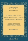 Image for A Short View of the Chief Arguments Against the Catholic Petition: Now Before Parliament, and of Answers to Them, in a Letter to a Member of the House of Commons (Classic Reprint)