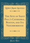 Image for The Site of Saint Paul&#39;s Cathedral, Boston, and Its Neighborhood (Classic Reprint)