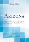 Image for Arizona: The Land of Sunshine and Silver, Health and Prosperity, the Place for Ideal Homes (Classic Reprint)