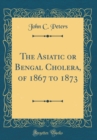Image for The Asiatic or Bengal Cholera, of 1867 to 1873 (Classic Reprint)