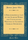 Image for A Bibliographical List of the Scarcer Works and Uncollected Writings of Algernon Charles Swinburne (Classic Reprint)