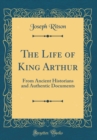 Image for The Life of King Arthur: From Ancient Historians and Authentic Documents (Classic Reprint)