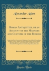 Image for Roman Antiquities, or an Account of the Manners and Customs of the Romans: Respecting Their Government, Magistracy, Laws, Judicial Proceedings, Religion, Games, Military and Naval Affairs, Dress, Exer