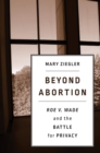 Image for Beyond abortion: Roe v. Wade and the battle for privacy