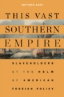Image for This vast southern empire: slaveholders at the helm of American foreign policy