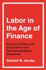 Image for Labor in the Age of Finance: Pensions, Politics, and Corporations from Deindustrialization to Dodd-Frank