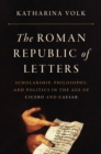 Image for The Roman Republic of Letters: Scholarship, Philosophy, and Politics in the Age of Cicero and Caesar