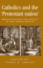 Image for Catholics and the &#39;protestant nation&#39;  : religious politics and identity in early modern England
