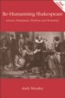 Image for Re-humanising Shakespeare: literary humanism, wisdom and modernity