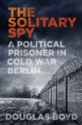 Image for The solitary spy  : a political prisoner in Cold War Berlin