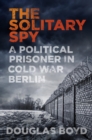 Image for The solitary spy: a political prisoner in Cold War Berlin