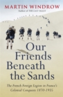 Image for Our friends beneath the sands  : the Foreign Legion in France&#39;s colonial conquests 1870-1935