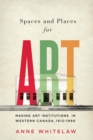 Image for Spaces and Places for Art: Making Art Institutions in Western Canada, 1912-1990