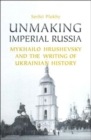 Image for Unmaking Imperial Russia : Mykhailo Hrushevsky and the Writing of Ukrainian History