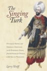 Image for The singing Turk: Ottoman power and operatic emotions on the European stage from the siege of Vienna to the age of Napoleon
