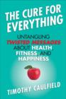 Image for The cure for everything: untangling twisted messages about health, fitness, and happiness