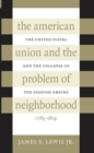 Image for The American Union and the Problem of Neighborhood: The United States and the Collapse of the Spanish Empire, 1783-1829.