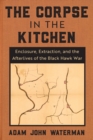 Image for The corpse in the kitchen  : enclosure, extraction, and the afterlives of the Black Hawk War