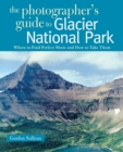 Image for The Photographer&#39;s Guide to Glacier National Park : Where to Find Perfect Shots and How to Take Them