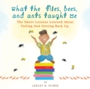 Image for What The Flies, Bees, And Ants Taught Me : The Sweet Lessons Learned About Failing And Getting Back Up.